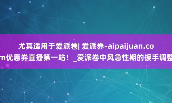 尤其适用于爱派卷| 爱派券-aipaijuan.com优惠券直播第一站！_爱派卷中风急性期的援手调整