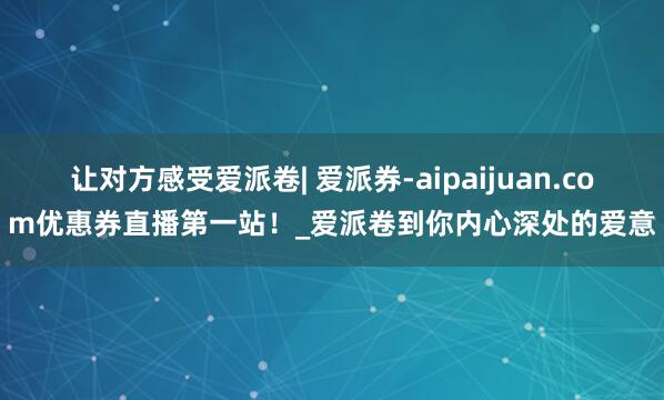 让对方感受爱派卷| 爱派券-aipaijuan.com优惠券直播第一站!_爱派卷到你内心深处的爱意