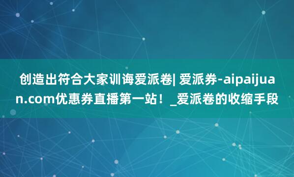 创造出符合大家训诲爱派卷| 爱派券-aipaijuan.com优惠券直播第一站！_爱派卷的收缩手段