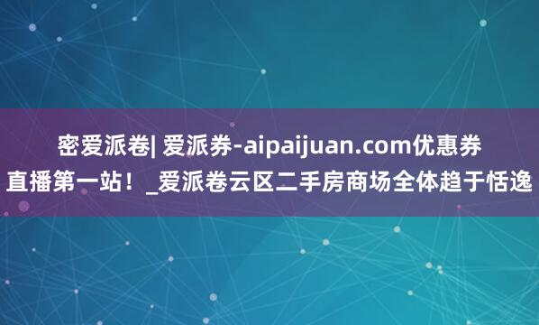 密爱派卷| 爱派券-aipaijuan.com优惠券直播第一站!_爱派卷云区二手房商场全体趋于恬逸