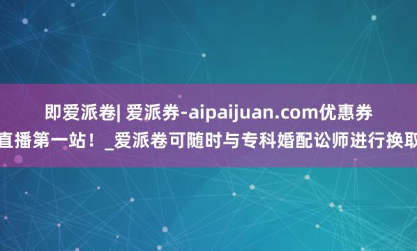 即爱派卷| 爱派券-aipaijuan.com优惠券直播第一站！_爱派卷可随时与专科婚配讼师进行换取