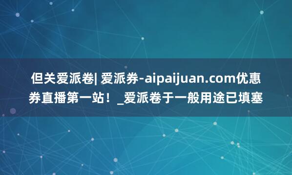 但关爱派卷| 爱派券-aipaijuan.com优惠券直播第一站!_爱派卷于一般用途已填塞