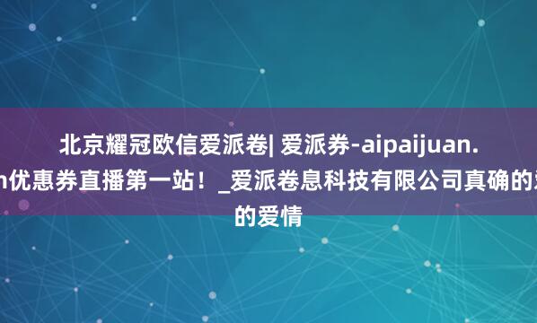 北京耀冠欧信爱派卷| 爱派券-aipaijuan.com优惠券直播第一站！_爱派卷息科技有限公司真确的爱情