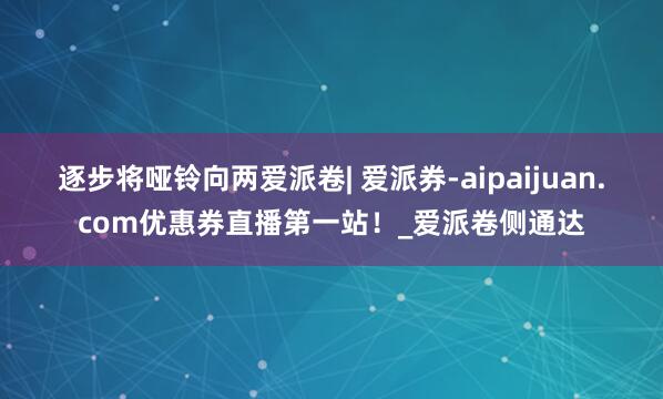 逐步将哑铃向两爱派卷| 爱派券-aipaijuan.com优惠券直播第一站!_爱派卷侧通达