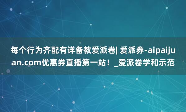 每个行为齐配有详备教爱派卷| 爱派券-aipaijuan.com优惠券直播第一站！_爱派卷学和示范