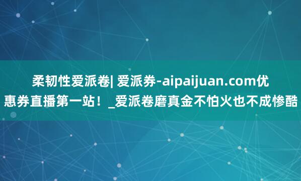 柔韧性爱派卷| 爱派券-aipaijuan.com优惠券直播第一站!_爱派卷磨真金不怕火也不成惨酷