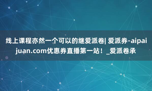 线上课程亦然一个可以的继爱派卷| 爱派券-aipaijuan.com优惠券直播第一站！_爱派卷承